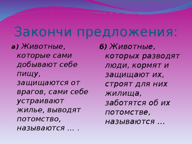 Закончи предложения: а) Животные, которые сами добывают себе пищу, защищаются от врагов, сами себе устраивают жилье, выводят потомство, называются … .  б) Животные, которых разводят люди, кормят и защищают их, строят для них жилища, заботятся об их потомстве, называются …