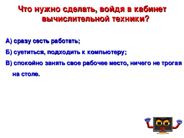 Что нужно сделать, войдя в кабинет вычислительной техники? А) сразу сесть работать; Б) суетиться, подходить к компьютеру; В) спокойно занять свое рабочее место, ничего не трогая на столе.