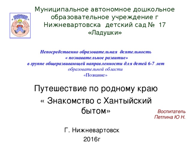 Муниципальное автономное дошкольное образовательное учреждение г Нижневартовска детский  са д № 17 « Ладушки »   Непосредственно образовательная деятельность  «  познавательное развитие»  в группе общеразвивающей направленности для детей 6-7 лет  образовательной области   «Познание»   Путешествие по родному краю « Знакомство с Хантыйский бытом» Воспитатель Петлина Ю Н.  Г. Нижневартовск 2016г