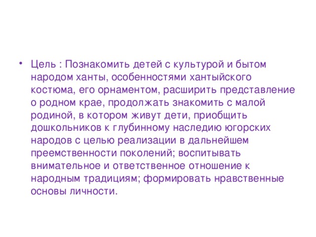 Цель : Познакомить детей с культурой и бытом народом ханты, особенностями хантыйского костюма, его орнаментом, расширить представление о родном крае, продолжать знакомить с малой родиной, в котором живут дети, приобщить дошкольников к глубинному наследию югорских народов с целью реализации в дальнейшем преемственности поколений; воспитывать внимательное и ответственное отношение к народным традициям; формировать нравственные основы личности.