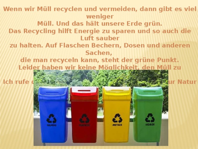 Wenn wir Müll recyclen und vermeiden, dann gibt es viel weniger Müll. Und das hält unsere Erde grün. Das Recycling hilft Energie zu sparen und so auch die Luft sauber zu halten. Auf Flaschen Bechern, Dosen und anderen Sachen, die man recyceln kann, steht der grüne Punkt. Leider haben wir keine Möglichkeit, den Müll zu recyclen. Ich rufe die Kinder zum schonenden Verhältnis zur Natur und Tiere!