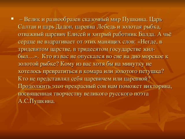 – Велик и разнообразен сказочный мир Пушкина. Царь Салтан и царь Дадон, царевна Лебедь и золотая рыбка, отважный царевич Елисей и хитрый работник Балда. А чьё сердце не вздрагивает от этих манящих слов: «Негде, в тридевятом царстве, в тридесятом государстве жил-был…». Кто из вас не опускался во сне на дно морское к золотой рыбке? Кому из вас хотя бы на минутку не хотелось превратиться в комара или золотого петушка? Кто не представлял себя царевичем или царевной? Продолжить этот прекрасный сон нам поможет викторина, посвященная творчеству великого русского поэта А.С.Пушкина.