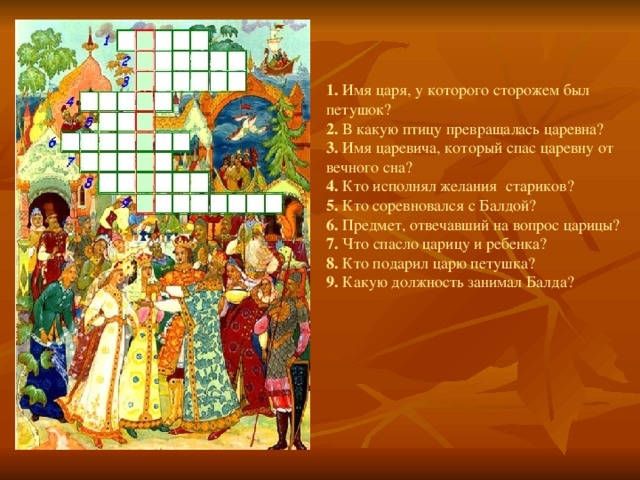 1. Имя царя, у которого сторожем был петушок? 2. В какую птицу превращалась царевна? 3. Имя царевича, который спас царевну от вечного сна? 4. Кто исполнял желания  стариков? 5. Кто соревновался с Балдой? 6. Предмет, отвечавший на вопрос царицы? 7. Что спасло царицу и ребенка? 8. Кто подарил царю петушка? 9. Какую должность занимал Балда?  