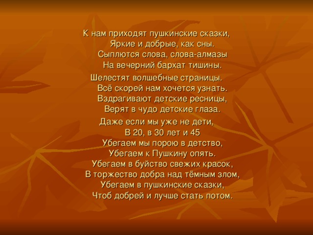 К нам приходят пушкинские сказки,  Яркие и добрые, как сны.  Сыплются слова, слова-алмазы  На вечерний бархат тишины. Шелестят волшебные страницы.  Всё скорей нам хочется узнать.  Вздрагивают детские ресницы,  Верят в чудо детские глаза. Даже если мы уже не дети,  В 20, в 30 лет и 45  Убегаем мы порою в детство,  Убегаем к Пушкину опять.  Убегаем в буйство свежих красок,  В торжество добра над тёмным злом,  Убегаем в пушкинские сказки,  Чтоб добрей и лучше стать потом.