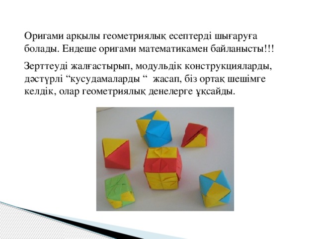 Оригами арқылы геометриялық есептерді шығаруға болады. Ендеше оригами математикамен байланысты!!! Зерттеуді жалғастырып, модульдік конструкцияларды, дәстүрлі “кусудамаларды “ жасап, біз ортақ шешімге келдік, олар геометриялық денелерге ұқсайды.