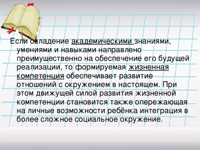 Если овладение академическими знаниями, умениями и навыками направлено преимущественно на обеспечение его будущей реализации, то формируемая жизненная компетенция обеспечивает развитие отношений с окружением в настоящем. При этом движущей силой развития жизненной компетенции становится также опережающая на личные возможности ребёнка интеграция в более сложное социальное окружение.