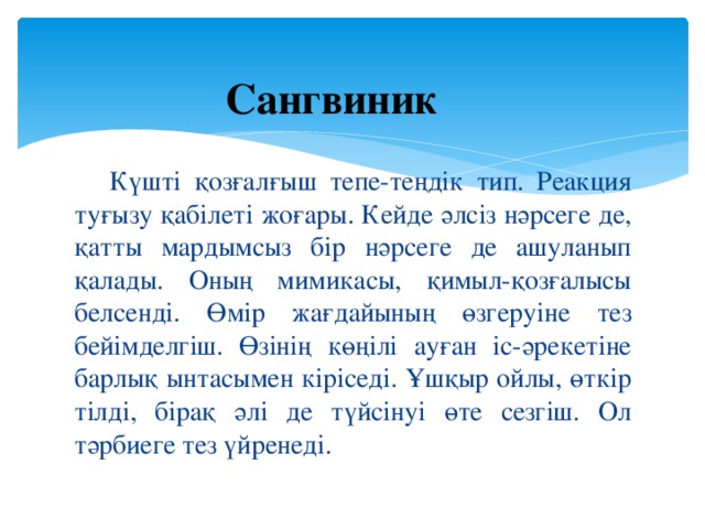 Сангвиник   Күшті қозғалғыш тепе-теңдік тип. Реакция туғызу қабілеті жоғары. Кейде әлсіз нәрсеге де, қатты мардымсыз бір нәрсеге де ашуланып қалады. Оның мимикасы, қимыл-қозғалысы белсенді. Өмір жағдайының өзгеруіне тез бейімделгіш. Өзінің көңілі ауған іс-әрекетіне барлық ынтасымен кіріседі. Ұшқыр ойлы, өткір тілді, бірақ әлі де түйсінуі өте сезгіш. Ол тәрбиеге тез үйренеді.