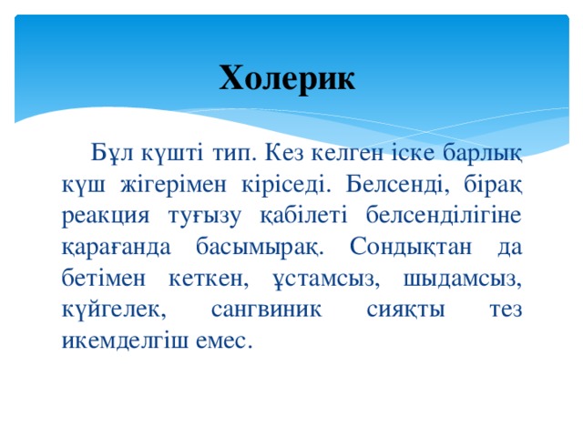 Холерик   Бұл күшті тип. Кез келген іске барлық күш жігерімен кіріседі. Белсенді, бірақ реакция туғызу қабілеті белсенділігіне қарағанда басымырақ. Сондықтан да бетімен кеткен, ұстамсыз, шыдамсыз, күйгелек, сангвиник сияқты тез икемделгіш емес.