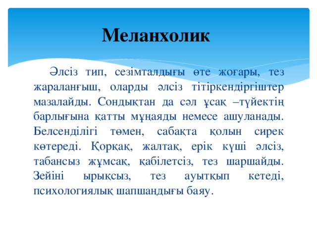 Меланхолик  Әлсіз тип, сезімталдығы өте жоғары, тез жараланғыш, оларды әлсіз тітіркендіргіштер мазалайды. Сондықтан да сәл ұсақ –түйектің барлығына қатты мұңаяды немесе ашуланады. Белсенділігі төмен, сабақта қолын сирек көтереді. Қорқақ, жалтақ, ерік күші әлсіз, табансыз жұмсақ, қабілетсіз, тез шаршайды. Зейіні ырықсыз, тез ауытқып кетеді, психологиялық шапшаңдығы баяу.