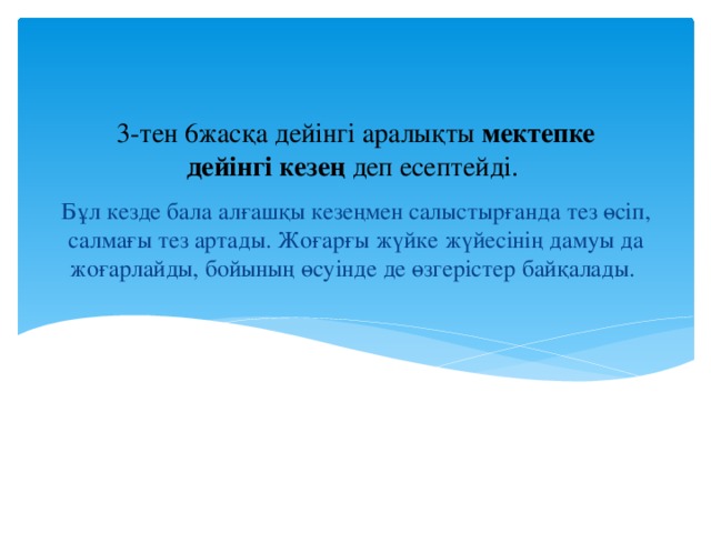 3-тен 6жасқа дейінгі аралықты мектепке дейінгі кезең деп есептейді. Бұл кезде бала алғашқы кезеңмен салыстырғанда тез өсіп, салмағы тез артады. Жоғарғы жүйке жүйесінің дамуы да жоғарлайды, бойының өсуінде де өзгерістер байқалады.