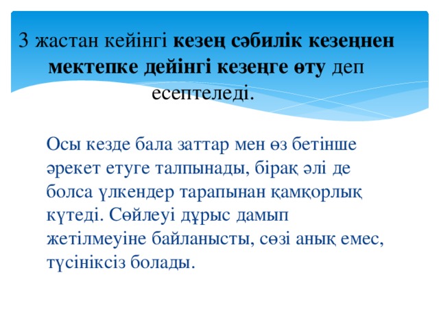 3 жастан кейінгі кезең сәбилік кезеңнен мектепке дейінгі кезеңге өту деп есептеледі. Осы кезде бала заттар мен өз бетінше әрекет етуге талпынады, бірақ әлі де болса үлкендер тарапынан қамқорлық күтеді. Сөйлеуі дұрыс дамып жетілмеуіне байланысты, сөзі анық емес, түсініксіз болады.