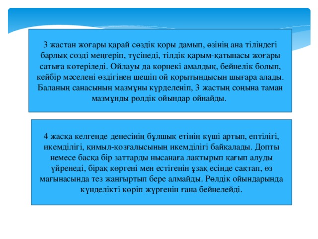 3 жастан жоғары қарай сөздік қоры дамып, өзінің ана тіліндегі барлық сөзді меңгеріп, түсінеді, тілдік қарым-қатынасы жоғары сатыға көтеріледі. Ойлауы да көрнекі амалдық, бейнелік болып, кейбір мәселені өздігінен шешіп ой қорытындысын шығара алады. Баланың санасының мазмұны күрделеніп, 3 жастың соңына таман мазмұнды рөлдік ойындар ойнайды. 4 жасқа келгенде денесінің бұлшық етінің күші артып, ептілігі, икемділігі, қимыл-қозғалысының икемділігі байқалады. Допты немесе басқа бір заттарды нысанаға лақтырып қағып алуды үйренеді, бірақ көргені мен естігенін ұзақ есінде сақтап, өз мағынасында тез жаңғыртып бере алмайды. Рөлдік ойындарында күнделікті көріп жүргенін ғана бейнелейді.