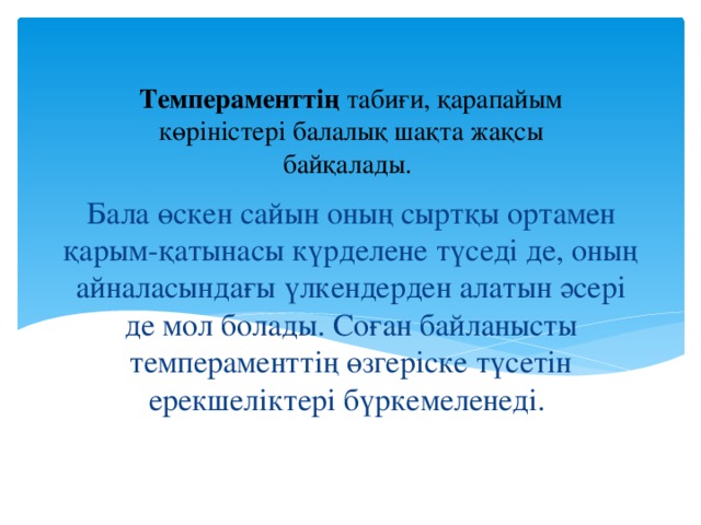 Темпераменттің табиғи, қарапайым көріністері балалық шақта жақсы байқалады. Бала өскен сайын оның сыртқы ортамен қарым-қатынасы күрделене түседі де, оның айналасындағы үлкендерден алатын әсері де мол болады. Соған байланысты темпераменттің өзгеріске түсетін ерекшеліктері бүркемеленеді.