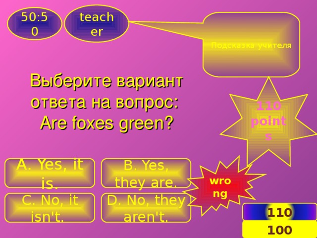 teacher 50:50 Подсказка учителя Выберите вариант ответа на вопрос: Are foxes green ? 110 points wrong A. Yes, it is. B . Yes, they are. C . No, it isn't. D. No, they aren't. 110 12 100