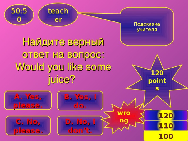 teacher 50:50 Подсказка учителя Найдите верный ответ на вопрос: Would you like some juice ? 120 points B . Yes, I do. A. Yes, please. wrong 120 C . No, please. D . No, I don’t. 110 13 100