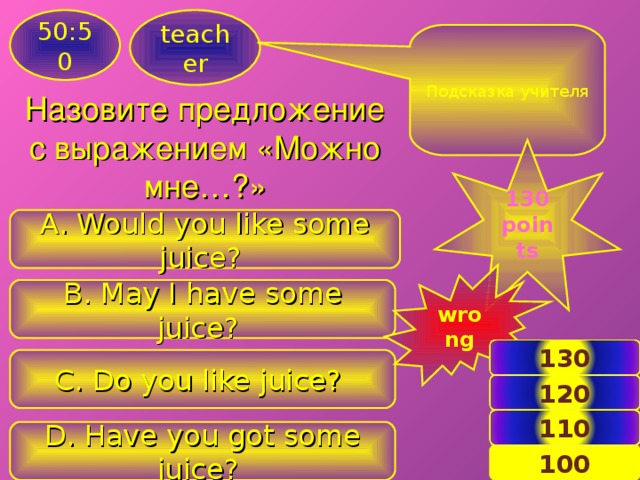 50:50 teacher Подсказка учителя Назовите предложение с выражением «Можно мне…?» 130 points A. Would you like some juice? wrong B. May I have some juice? 130 C. Do you like juice? 120 110 D. Have you got some juice? 14 100