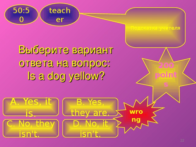 teacher 50:50 Подсказка учителя Выберите вариант ответа на вопрос: Is a dog yellow ? 200 points wrong A. Yes, it is. B . Yes, they are. C . No, they isn't. D. No, it isn’t. 18