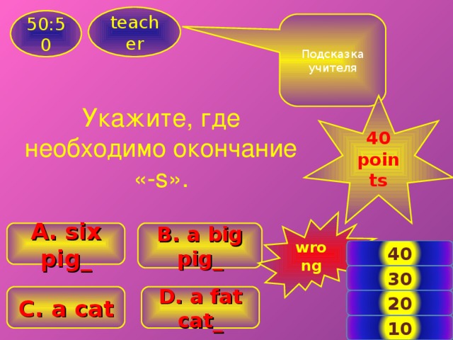 teacher 50:50 Подсказка учителя  40 points  Укажите, где необходимо окончание «- s ». wrong A. six pig_ B . a big pig_ 40 30 D . a fat cat_ C . a cat 20 5 10