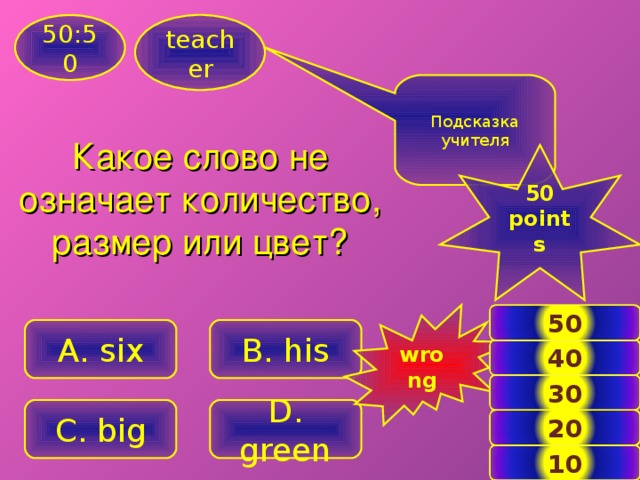 teacher 50:50 Подсказка учителя Какое слово не означает количество, размер или цвет?  50 points  wrong 50 B. his A . six 40 30 C. big D . green 20 6 10