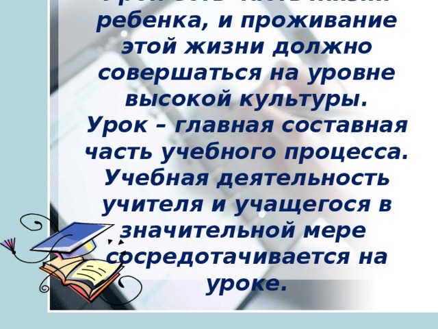 Урок есть часть жизни ребенка, и проживание этой жизни должно совершаться на уровне высокой культуры.  Урок – главная составная часть учебного процесса.  Учебная деятельность учителя и учащегося в значительной мере  сосредотачивается на уроке.