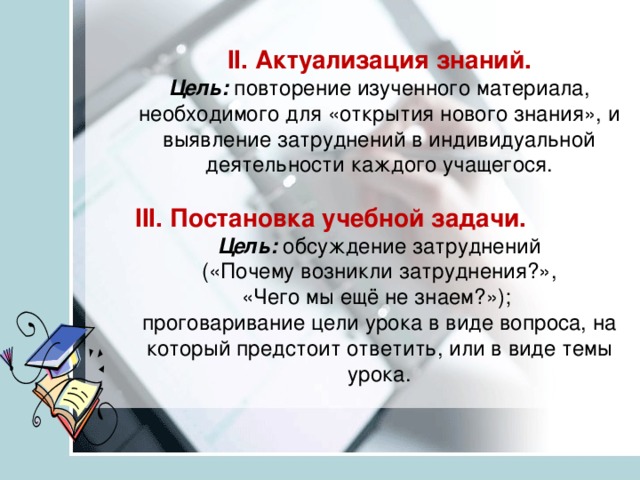 II. Актуализация знаний.  Цель:  повторение изученного материала, необходимого для «открытия нового знания», и выявление затруднений в индивидуальной деятельности каждого учащегося.   III. Постановка учебной задачи.  Цель:  обсуждение затруднений  («Почему возникли затруднения?»,  «Чего мы ещё не знаем?»);  проговаривание цели урока в виде вопроса, на который предстоит ответить, или в виде темы урока.