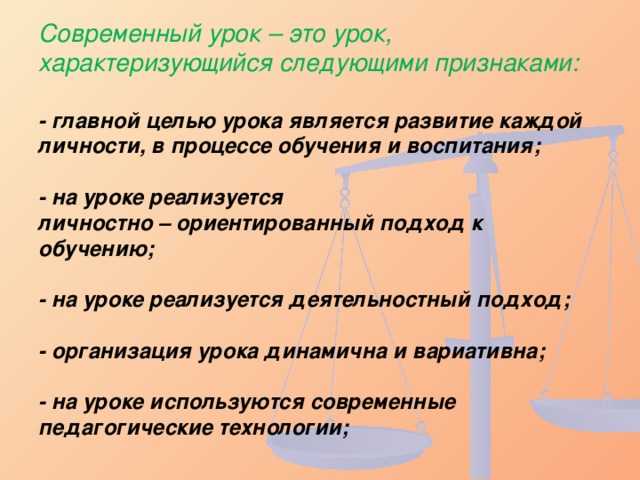 Современный урок – это урок, характеризующийся следующими признаками:   - главной целью урока является развитие каждой личности, в процессе обучения и воспитания;   - на уроке реализуется  личностно – ориентированный подход к обучению;   - на уроке реализуется деятельностный подход;   - организация урока динамична и вариативна;   - на уроке используются современные педагогические технологии;