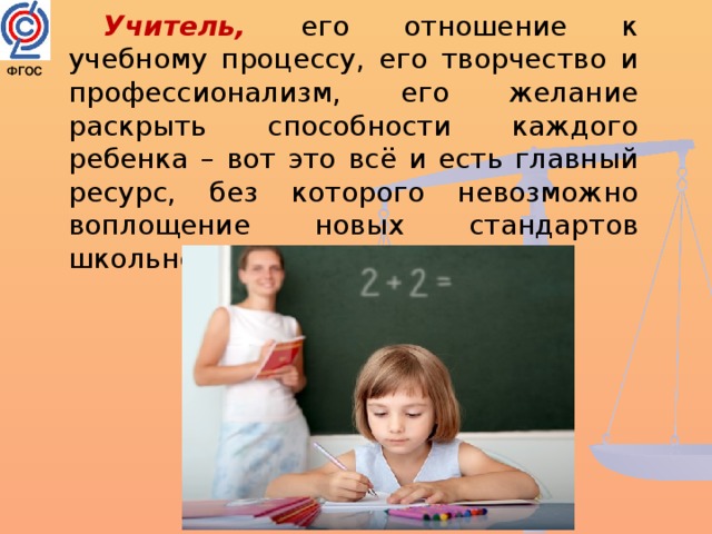 Учитель, его отношение к учебному процессу, его творчество и профессионализм, его желание раскрыть способности каждого ребенка – вот это всё и есть главный ресурс, без которого невозможно воплощение новых стандартов школьного образования. ФГОС