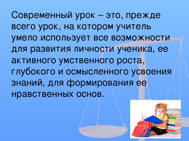 Современный урок – это, прежде всего урок, на котором учитель умело использует все возможности для развития личности ученика, ее активного умственного роста, глубокого и осмысленного усвоения знаний, для формирования ее нравственных основ.