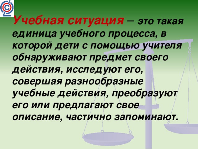 Учебная ситуация – это такая единица учебного процесса, в которой дети с помощью учителя обнаруживают предмет своего действия, исследуют его, совершая разнообразные учебные действия, преобразуют его или предлагают свое описание, частично запоминают.