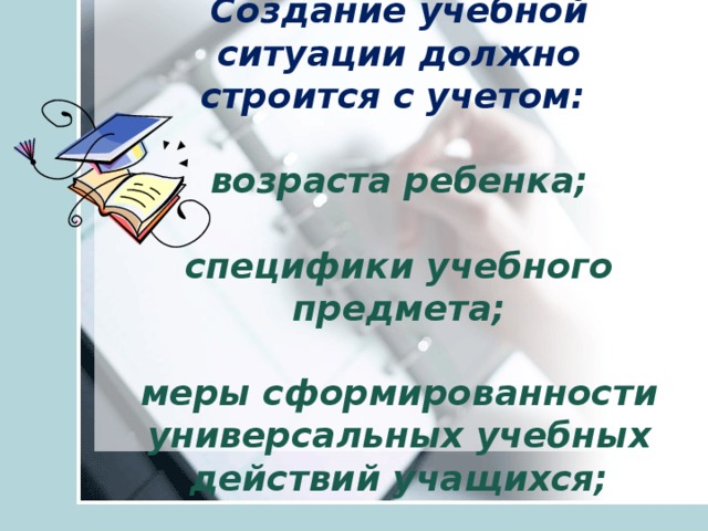 Создание учебной ситуации должно строится с учетом:   возраста ребенка;   специфики учебного предмета;   меры сформированности универсальных учебных действий учащихся;