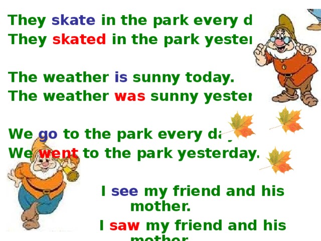 They  skate  in the park every day.  They  skated  in the park yesterday.   The weather  is sunny today.  The weather  was  sunny yesterday.   We  go  to the park every day.  We  went  to the park yesterday.    I  see  my friend and his mother.   I  saw  my friend and his mother.