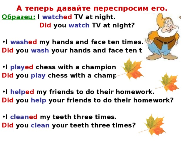 А теперь давайте переспросим его. Образец:  I watch ed TV at night.   Did you watch TV at night?  I wash ed my hands and face ten times. Did  you wash your hands and face ten times?  I play ed chess with a champion. Did  you play chess with a champion?  I help ed my friends to do their homework. Did  you help your friends to do their homework?  I clean ed my teeth three times. Did  you clean your teeth three times?