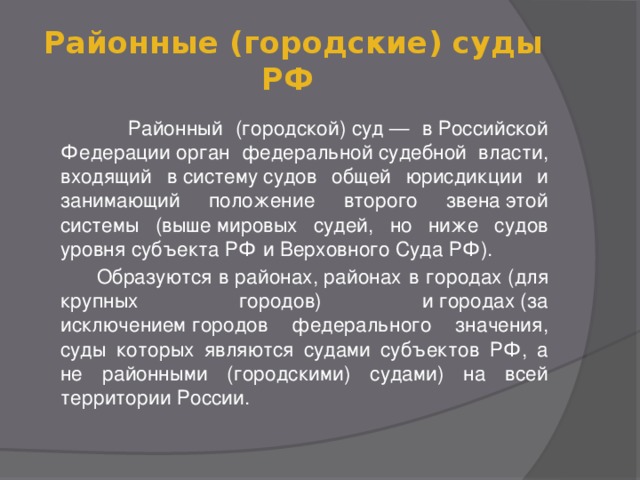 Районные (городские) суды РФ   Районный (городской) суд — в Российской Федерации орган федеральной судебной власти, входящий в систему судов общей юрисдикции и занимающий положение второго звена этой системы (выше мировых судей, но ниже судов уровня субъекта РФ и Верховного Суда РФ).  Образуются в районах, районах в городах (для крупных городов) и городах (за исключением городов федерального значения, суды которых являются судами субъектов РФ, а не районными (городскими) судами) на всей территории России.