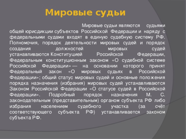 Мировые судьи    Мировые судьи являются судьями общей юрисдикции субъектов Российской Федерации и наряду с федеральными судами входят в единую судебную систему РФ. Полномочия, порядок деятельности мировых судей и порядок создания должностей мировых судей устанавливаются Конституцией Российской Федерации, Федеральным конституционным законом «О судебной системе Российской Федерации» — на основании которого принят Федеральный закон «О мировых судьях в Российской Федерации»; общий статус мировых судей и основные положения порядка назначения (избрания) мировых судей устанавливаются Законом Российской Федерации «О статусе судей в Российской Федерации». Подробный порядок назначения М. С. законодательным (представительным) органом субъекта РФ либо избрания населением судебного участка (за счёт соответствующего субъекта РФ) устанавливается законом субъекта РФ.