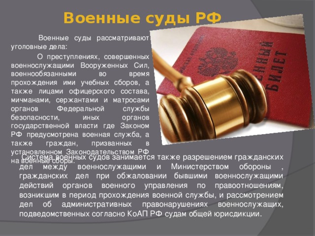 Военные суды РФ    Военные суды рассматривают уголовные дела:  О преступлениях, совершенных военнослужащими Вооруженных Сил, военнообязанными во время прохождения ими учебных сборов, а также лицами офицерского состава, мичманами, сержантами и матросами органов Федеральной службы безопасности, иных органов государственной власти где Законом РФ предусмотрена военная служба, а также граждан, призванных в установленном Законодательством РФ на военные сборы.  Система военных судов занимается также разрешением гражданских дел между военнослужащими и Министерством обороны , гражданских дел при обжаловании бывшими военнослужащими действий органов военного управления по правоотношениям, возникшим в период прохождения военной службы, и рассмотрением дел об административных правонарушениях военнослужащих, подведомственных согласно КоАП РФ судам общей юрисдикции. 