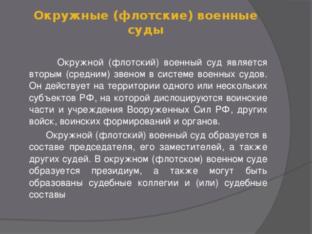 Окружные (флотские) военные суды  Окружной (флотский) военный суд является вторым (средним) звеном в системе военных судов. Он действует на территории одного или нескольких субъектов РФ, на которой дислоцируются воинские части и учреждения Вооруженных Сил РФ, других войск, воинских формирований и органов.  Окружной (флотский) военный суд образуется в составе председателя, его заместителей, а также других судей. В окружном (флотском) военном суде образуется президиум, а также могут быть образованы судебные коллегии и (или) судебные составы