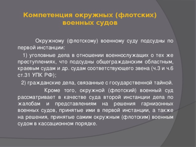 Компетенция окружных (флотских) военных судов    Окружному (флотскому) военному суду подсудны по первой инстанции:  1) уголовные дела в отношении военнослужащих о тех же преступлениях, что подсудны общегражданским областным, краевым судам и др. судам соответствующего звена (ч.3 и ч.6 ст.31 УПК РФ);  2) гражданские дела, связанные с государственной тайной.  Кроме того, окружной (флотский) военный суд рассматривает в качестве суда второй инстанции дела по жалобам и представлениям на решения гарнизонных военных судов, принятые ими в первой инстанции, а также на решения, принятые самим окружным (флотским) военным судом в кассационном порядке.