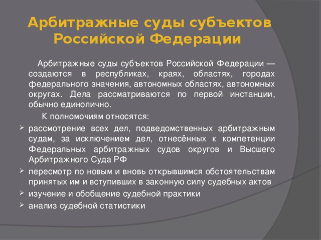   Арбитражные суды субъектов Российской Федерации   Арбитражные суды субъектов Российской Федерации — создаются в республиках, краях, областях, городах федерального значения, автономных областях, автономных округах. Дела рассматриваются по первой инстанции, обычно единолично.  К полномочиям относятся: