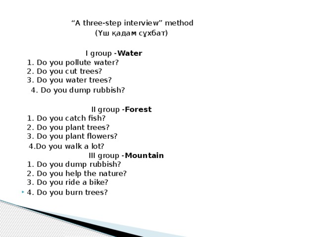 “ A three-step interview” method  (Үш қадам сұхбат)  I group - Water  1. Do you pollute water?  2. Do you cut trees?  3. Do you water trees?  4. Do you dump rubbish?   II group - Forest  1. Do you catch fish?  2. Do you plant trees?  3. Do you plant flowers?  4.Do you walk a lot?  III group - Mountain  1. Do you dump rubbish?  2. Do you help the nature?  3. Do you ride a bike?