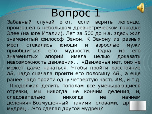 Вопрос 1 Забавный случай этот, если верить легенде, произошел в небольшом древнегреческом городке Элее (на юге Италии). Лет за 500 до н.э. здесь жил знаменитый философ Зенон. К Зенону из разных мест стекались юноши и взрослые мужи приобщиться его мудрости. Одна из его знаменитых апорий имела целью доказать невозможность движения… «Движенья нет, оно не может даже начаться. Чтобы пройти расстояние АВ , надо сначала пройти его половину АВ 1 , а еще ранее надо пройти одну четвертую часть АВ 2 , и т.д. Продолжая делить пополам все уменьшающиеся отрезки, мы никогда не кончим деления, и, следовательно, никогда не начнем деления».Возмущенный такими словами, другой мудрец …Что сделал другой мудрец?