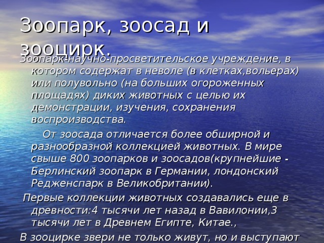 Зоопарк, зоосад и зооцирк. Зоопарк-научно-просветительское учреждение, в котором содержат в неволе (в клетках,вольерах) или полувольно (на больших огороженных площадях) диких животных с целью их демонстрации, изучения, сохранения воспроизводства.  От зоосада отличается более обширной и разнообразной коллекцией животных. В мире свыше 800 зоопарков и зоосадов(крупнейшие - Берлинский зоопарк в Германии, лондонский Редженспарк в Великобритании).  Первые коллекции животных создавались еще в древности:4 тысячи лет назад в Вавилонии,3 тысячи лет в Древнем Египте, Китае., В зооцирке звери не только живут, но и выступают на сцене, на арене. Зооцирк- это театр зверей.