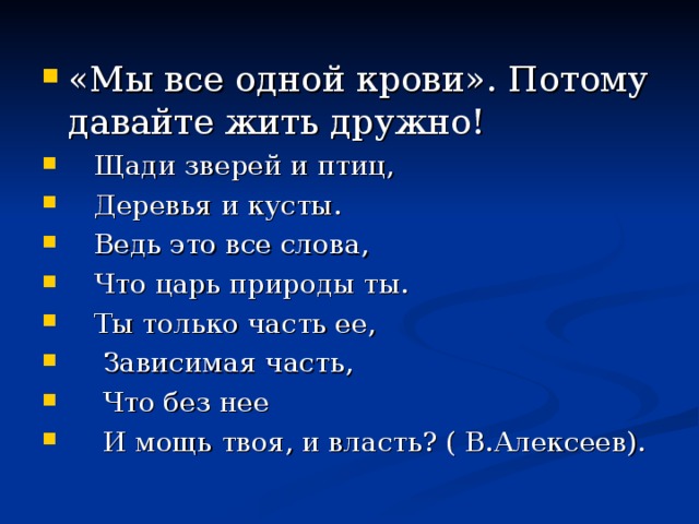 «Мы все одной крови». Потому давайте жить дружно!  Щади зверей и птиц,  Деревья и кусты.  Ведь это все слова,  Что царь природы ты.  Ты только часть ее,  Зависимая часть,  Что без нее  И мощь твоя, и власть? ( В.Алексеев).