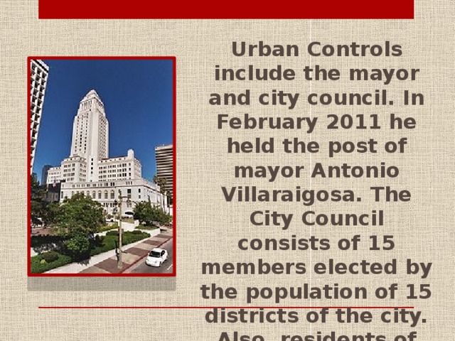 Urban Controls include the mayor and city council. In February 2011 he held the post of mayor Antonio Villaraigosa. The City Council consists of 15 members elected by the population of 15 districts of the city. Also, residents of Los Angeles elected City Attorney and the City Controller.