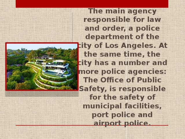 The main agency responsible for law and order, a police department of the city of Los Angeles. At the same time, the city has a number and more police agencies: The Office of Public Safety, is responsible for the safety of municipal facilities, port police and airport police.