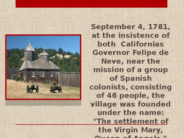 September 4, 1781, at the insistence of both Californias Governor Felipe de Neve, near the mission of a group of Spanish colonists, consisting of 46 people, the village was founded under the name: 