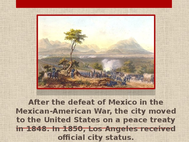 After the defeat of Mexico in the Mexican-American War, the city moved to the United States on a peace treaty in 1848. In 1850, Los Angeles received official city status.