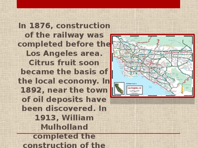 In 1876, construction of the railway was completed before the Los Angeles area. Citrus fruit soon became the basis of the local economy. In 1892, near the town of oil deposits have been discovered. In 1913, William Mulholland completed the construction of the aqueduct that provided water growing Los Angeles.
