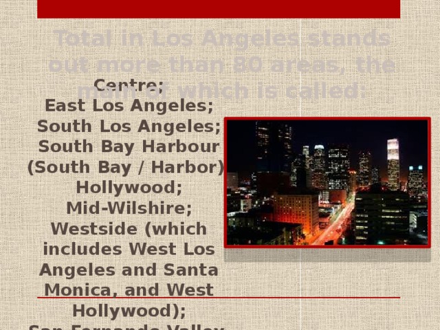 Total in Los Angeles stands out more than 80 areas, the main of which is called: Centre; East Los Angeles; South Los Angeles; South Bay Harbour (South Bay / Harbor); Hollywood; Mid-Wilshire; Westside (which includes West Los Angeles and Santa Monica, and West Hollywood); San Fernando Valley.