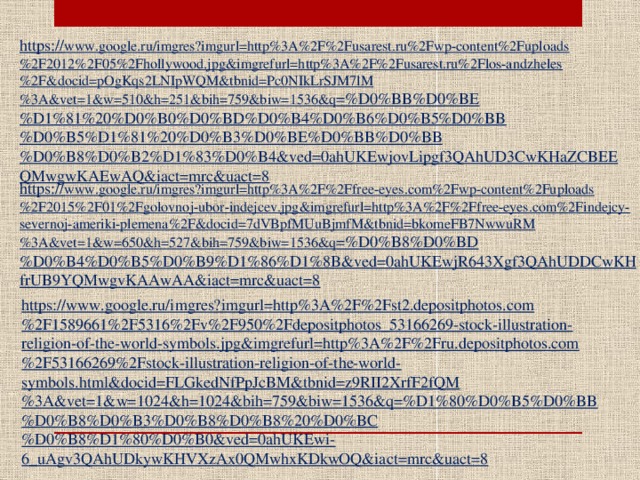 https:// www.google.ru/imgres?imgurl=http%3A%2F%2Fusarest.ru%2Fwp-content%2Fuploads%2F2012%2F05%2Fhollywood.jpg&imgrefurl=http%3A%2F%2Fusarest.ru%2Flos-andzheles%2F&docid=pOgKqs2LNIpWQM&tbnid=Pc0NIkLrSJM7lM%3A&vet=1&w=510&h=251&bih=759&biw=1536&q =%D0%BB%D0%BE%D1%81%20%D0%B0%D0%BD%D0%B4%D0%B6%D0%B5%D0%BB%D0%B5%D1%81%20%D0%B3%D0%BE%D0%BB%D0%BB%D0%B8%D0%B2%D1%83%D0%B4&ved=0ahUKEwjovLipgf3QAhUD3CwKHaZCBEEQMwgwKAEwAQ&iact=mrc&uact=8 https:// www.google.ru/imgres?imgurl=http%3A%2F%2Ffree-eyes.com%2Fwp-content%2Fuploads%2F2015%2F01%2Fgolovnoj-ubor-indejcev.jpg&imgrefurl=http%3A%2F%2Ffree-eyes.com%2Findejcy-severnoj-ameriki-plemena%2F&docid=7dVBpfMUuBjmfM&tbnid=bkomeFB7NwwuRM%3A&vet=1&w=650&h=527&bih=759&biw=1536&q =%D0%B8%D0%BD%D0%B4%D0%B5%D0%B9%D1%86%D1%8B&ved=0ahUKEwjR643Xgf3QAhUDDCwKHfrUB9YQMwgvKAAwAA&iact=mrc&uact=8 https://www.google.ru/imgres?imgurl=http%3A%2F%2Fst2.depositphotos.com%2F1589661%2F5316%2Fv%2F950%2Fdepositphotos_53166269-stock-illustration-religion-of-the-world-symbols.jpg&imgrefurl=http%3A%2F%2Fru.depositphotos.com%2F53166269%2Fstock-illustration-religion-of-the-world-symbols.html&docid=FLGkedNfPpJcBM&tbnid=z9RII2XrfF2fQM%3A&vet=1&w=1024&h=1024&bih=759&biw=1536&q=%D1%80%D0%B5%D0%BB%D0%B8%D0%B3%D0%B8%D0%B8%20%D0%BC%D0%B8%D1%80%D0%B0&ved=0ahUKEwi-6_uAgv3QAhUDkywKHVXzAx0QMwhxKDkwOQ&iact=mrc&uact=8