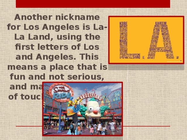 Another nickname for Los Angeles is La-La Land, using the first letters of Los and Angeles. This means a place that is fun and not serious, and maybe even out of touch with reality.